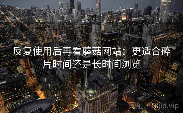 反复使用后再看蘑菇网站：更适合碎片时间还是长时间浏览