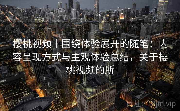 樱桃视频｜围绕体验展开的随笔：内容呈现方式与主观体验总结，关于樱桃视频的所