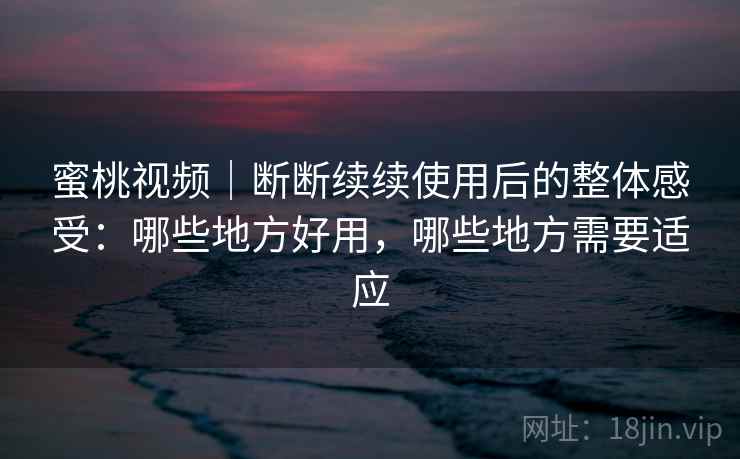 蜜桃视频｜断断续续使用后的整体感受：哪些地方好用，哪些地方需要适应