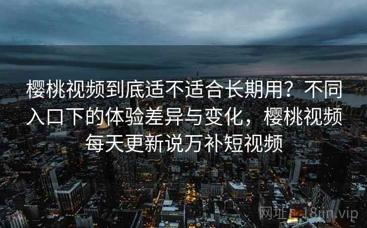 樱桃视频到底适不适合长期用？不同入口下的体验差异与变化，樱桃视频每天更新说万补短视频