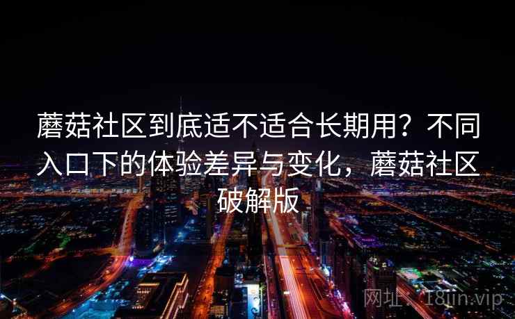 蘑菇社区到底适不适合长期用？不同入口下的体验差异与变化，蘑菇社区破解版