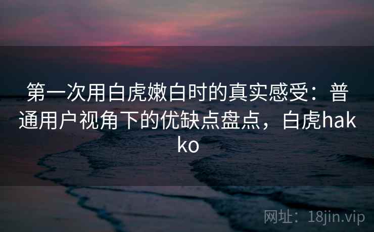 第一次用白虎嫩白时的真实感受：普通用户视角下的优缺点盘点，白虎hakko