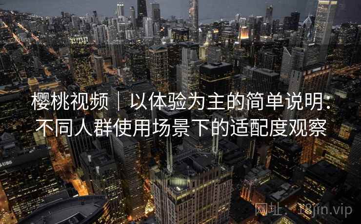 樱桃视频｜以体验为主的简单说明：不同人群使用场景下的适配度观察