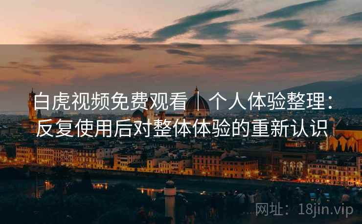 白虎视频免费观看｜个人体验整理：反复使用后对整体体验的重新认识