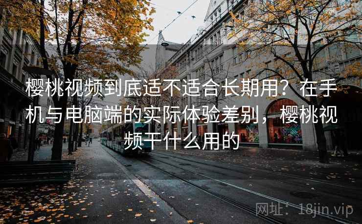 樱桃视频到底适不适合长期用？在手机与电脑端的实际体验差别，樱桃视频干什么用的