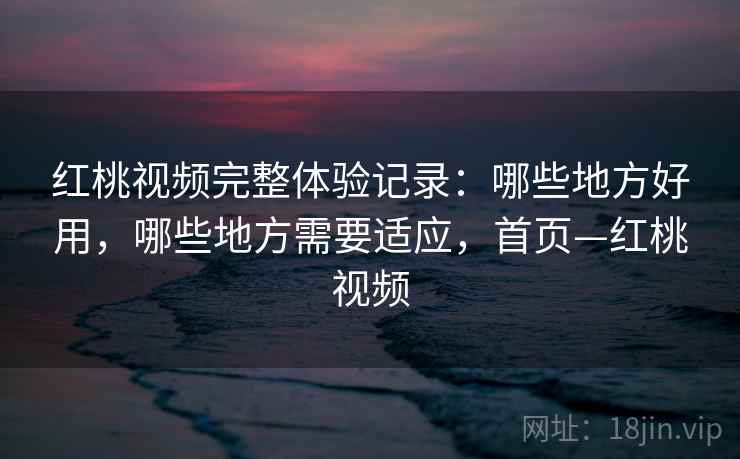 红桃视频完整体验记录：哪些地方好用，哪些地方需要适应，首页—红桃视频