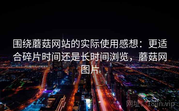 围绕蘑菇网站的实际使用感想：更适合碎片时间还是长时间浏览，蘑菇网图片
