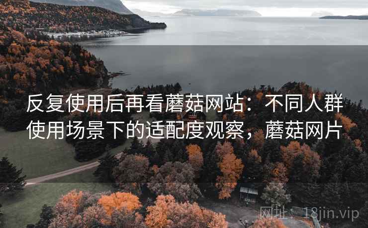 反复使用后再看蘑菇网站：不同人群使用场景下的适配度观察，蘑菇网片