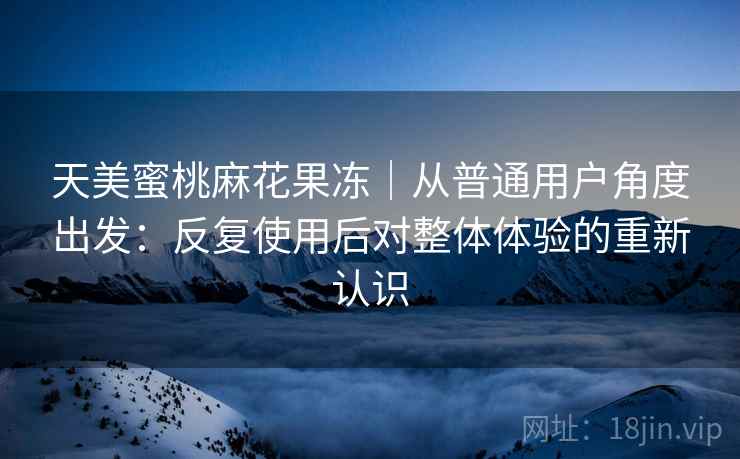 天美蜜桃麻花果冻｜从普通用户角度出发：反复使用后对整体体验的重新认识