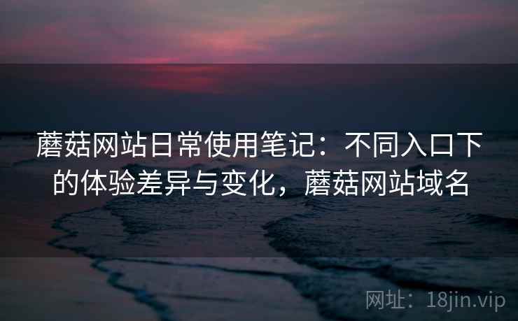 蘑菇网站日常使用笔记：不同入口下的体验差异与变化，蘑菇网站域名