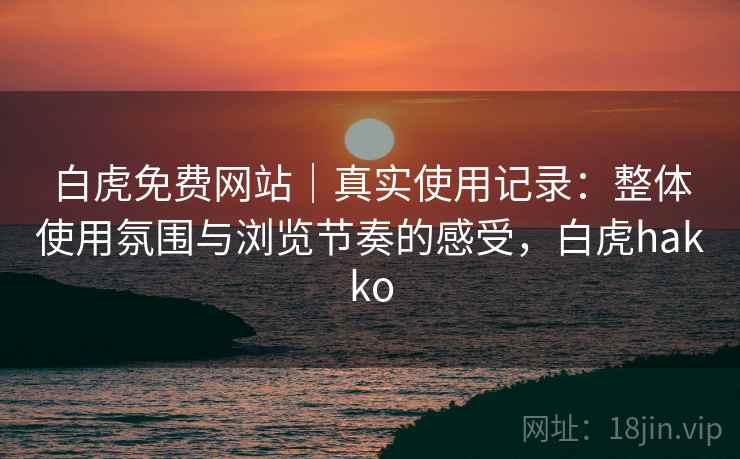 白虎免费网站｜真实使用记录：整体使用氛围与浏览节奏的感受，白虎hakko