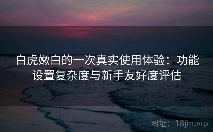 白虎嫩白的一次真实使用体验：功能设置复杂度与新手友好度评估