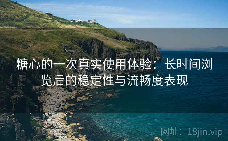 糖心的一次真实使用体验：长时间浏览后的稳定性与流畅度表现