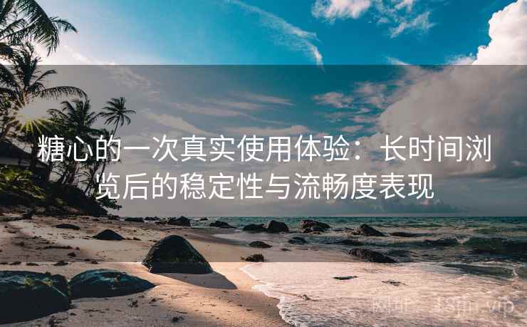 糖心的一次真实使用体验：长时间浏览后的稳定性与流畅度表现