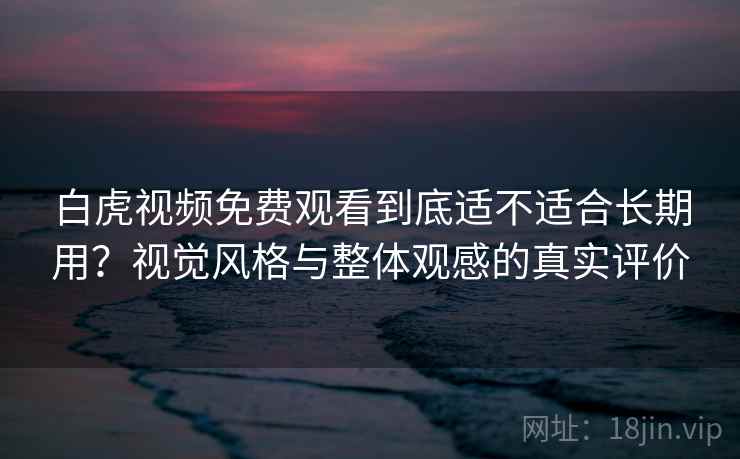 白虎视频免费观看到底适不适合长期用？视觉风格与整体观感的真实评价