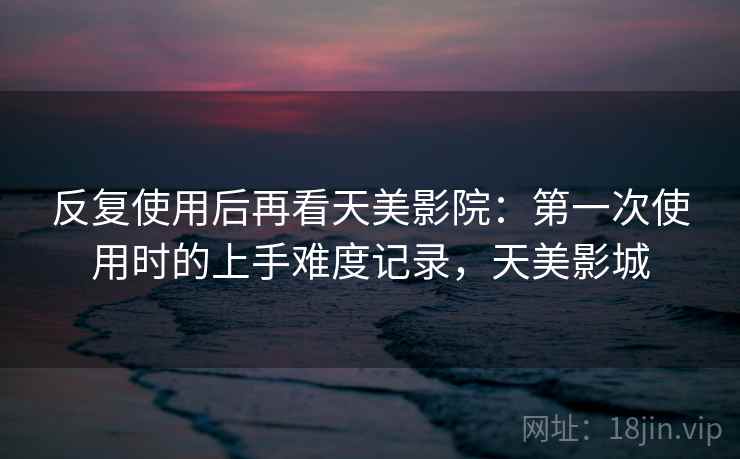 反复使用后再看天美影院：第一次使用时的上手难度记录，天美影城