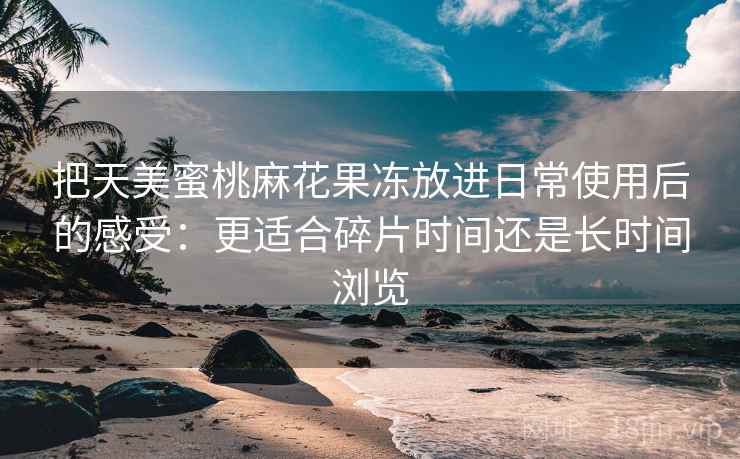 把天美蜜桃麻花果冻放进日常使用后的感受：更适合碎片时间还是长时间浏览
