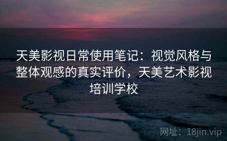 天美影视日常使用笔记：视觉风格与整体观感的真实评价，天美艺术影视培训学校
