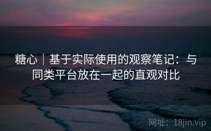 糖心｜基于实际使用的观察笔记：与同类平台放在一起的直观对比