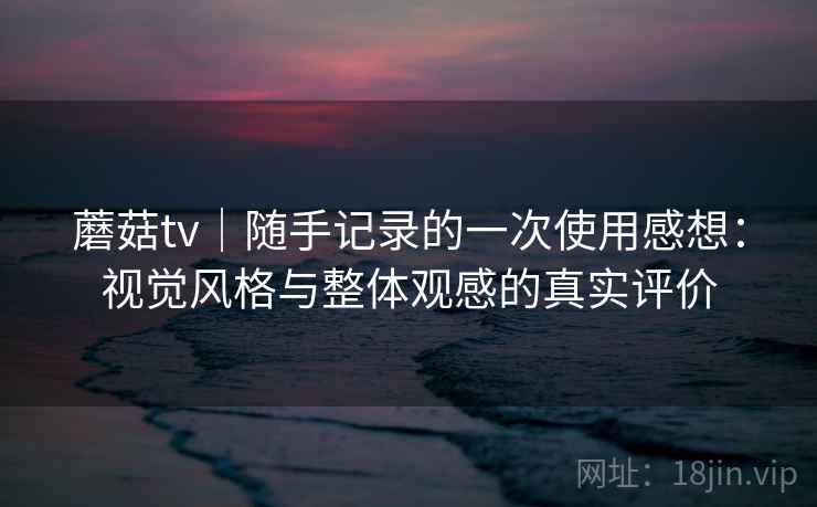 蘑菇tv|随手记录的一次使用感想:视觉风格与整体观感的真实评价 蘑菇tv|随手记录的一次使用感想:视觉风格与整体观感的真实评价