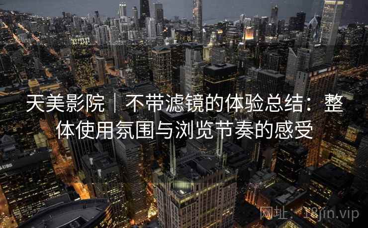 天美影院|不带滤镜的体验总结:整体使用氛围与浏览节奏的感受 天美影院|不带滤镜的体验总结:整体使用氛围与浏览节奏的感受