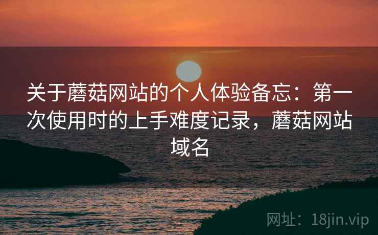 关于蘑菇网站的个人体验备忘:第一次使用时的上手难度记录,蘑菇网站域名 关于蘑菇网站的个人体验备忘:第一次使用时的上手难度记录,蘑菇网站域名