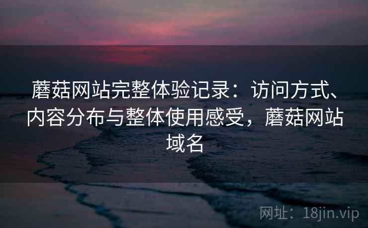 蘑菇网站完整体验记录：访问方式、内容分布与整体使用感受，蘑菇网站域名