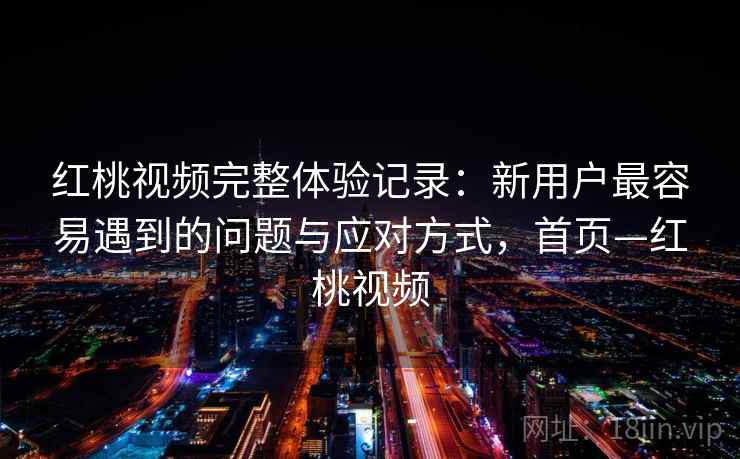 红桃视频完整体验记录：新用户最容易遇到的问题与应对方式，首页—红桃视频