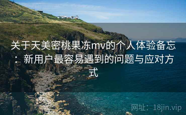 关于天美密桃果冻mv的个人体验备忘:新用户最容易遇到的问题与应对方式 关于天美密桃果冻mv的个人体验备忘:新用户最容易遇到的问题与应对方式