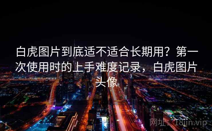 白虎图片到底适不适合长期用？第一次使用时的上手难度记录，白虎图片头像