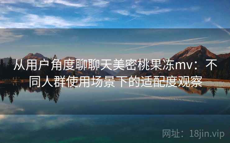 从用户角度聊聊天美密桃果冻mv:不同人群使用场景下的适配度观察 从用户角度聊聊天美密桃果冻mv:不同人群使用场景下的适配度观察