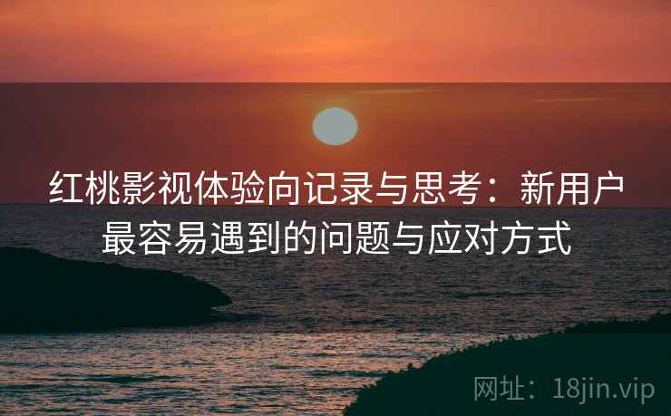 红桃影视体验向记录与思考:新用户最容易遇到的问题与应对方式 红桃影视体验向记录与思考:新用户最容易遇到的问题与应对方式