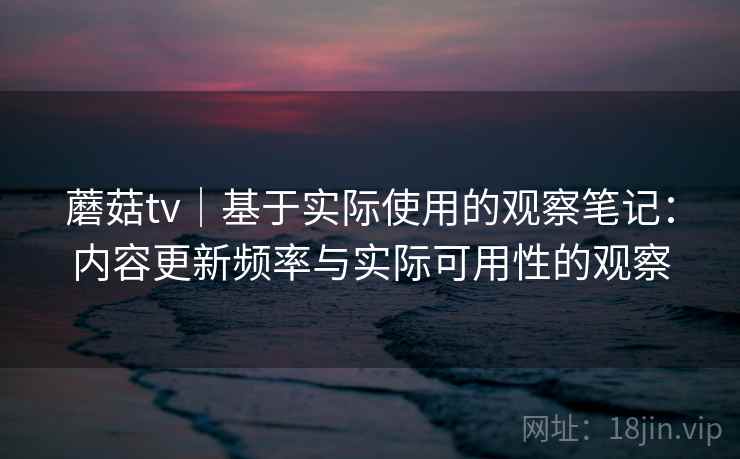 蘑菇tv|基于实际使用的观察笔记:内容更新频率与实际可用性的观察 蘑菇tv|基于实际使用的观察笔记:内容更新频率与实际可用性的观察
