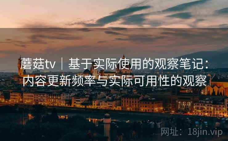 蘑菇tv｜基于实际使用的观察笔记：内容更新频率与实际可用性的观察