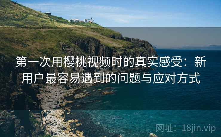 第一次用樱桃视频时的真实感受：新用户最容易遇到的问题与应对方式