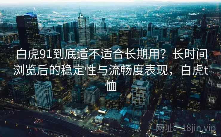 白虎91到底适不适合长期用？长时间浏览后的稳定性与流畅度表现，白虎t恤