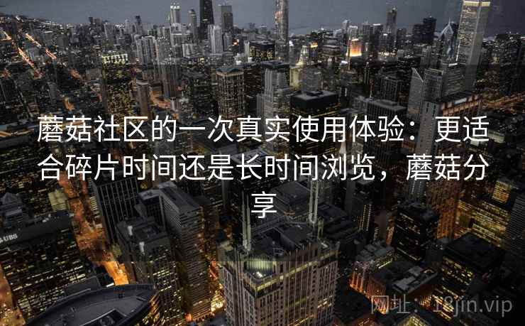 蘑菇社区的一次真实使用体验：更适合碎片时间还是长时间浏览，蘑菇分享