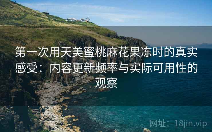 第一次用天美蜜桃麻花果冻时的真实感受：内容更新频率与实际可用性的观察