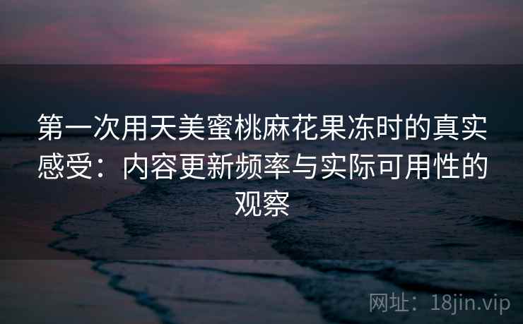 第一次用天美蜜桃麻花果冻时的真实感受:内容更新频率与实际可用性的观察 第一次用天美蜜桃麻花果冻时的真实感受:内容更新频率与实际可用性的观察