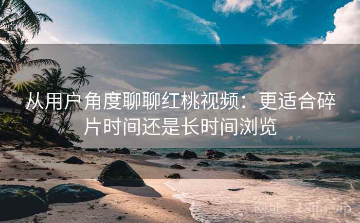 从用户角度聊聊红桃视频：更适合碎片时间还是长时间浏览