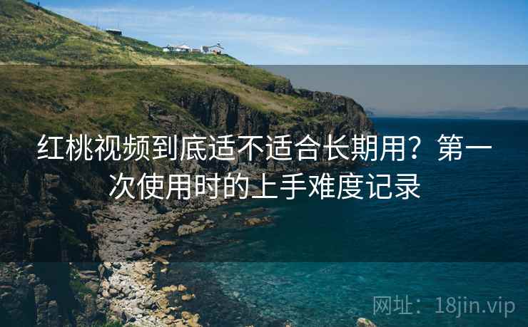 红桃视频到底适不适合长期用？第一次使用时的上手难度记录