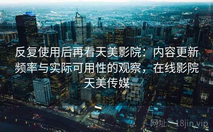反复使用后再看天美影院：内容更新频率与实际可用性的观察，在线影院天美传媒