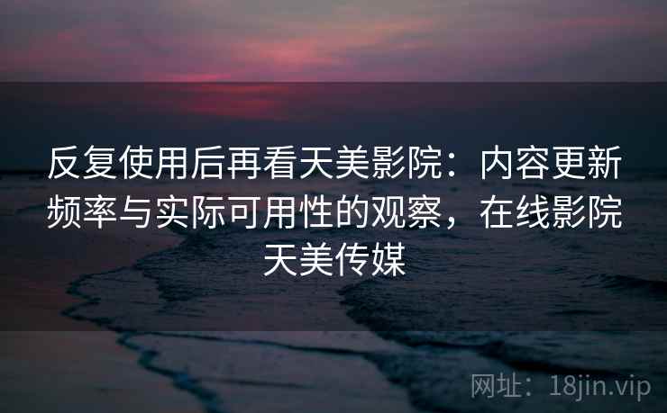反复使用后再看天美影院:内容更新频率与实际可用性的观察,在线影院天美传媒 反复使用后再看天美影院:内容更新频率与实际可用性的观察,在线影院天美传媒