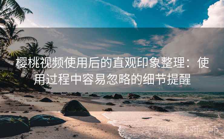 樱桃视频使用后的直观印象整理:使用过程中容易忽略的细节提醒 樱桃视频使用后的直观印象整理:使用过程中容易忽略的细节提醒