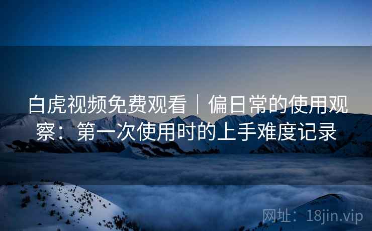白虎视频免费观看｜偏日常的使用观察：第一次使用时的上手难度记录