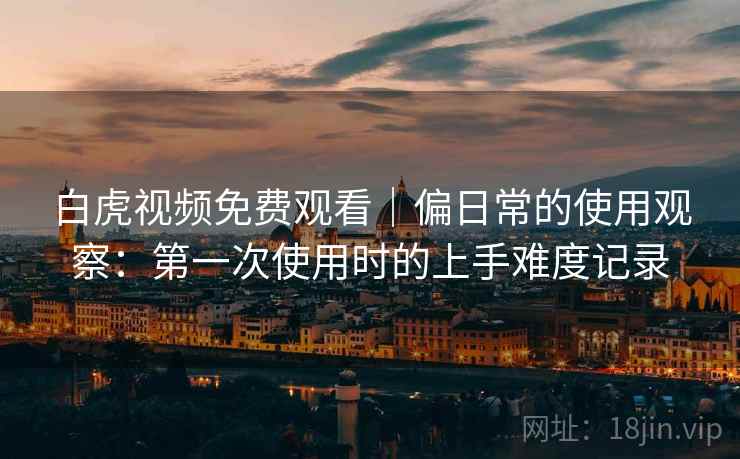 白虎视频免费观看｜偏日常的使用观察：第一次使用时的上手难度记录