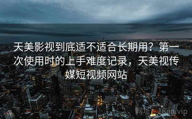 天美影视到底适不适合长期用？第一次使用时的上手难度记录，天美视传媒短视频网站