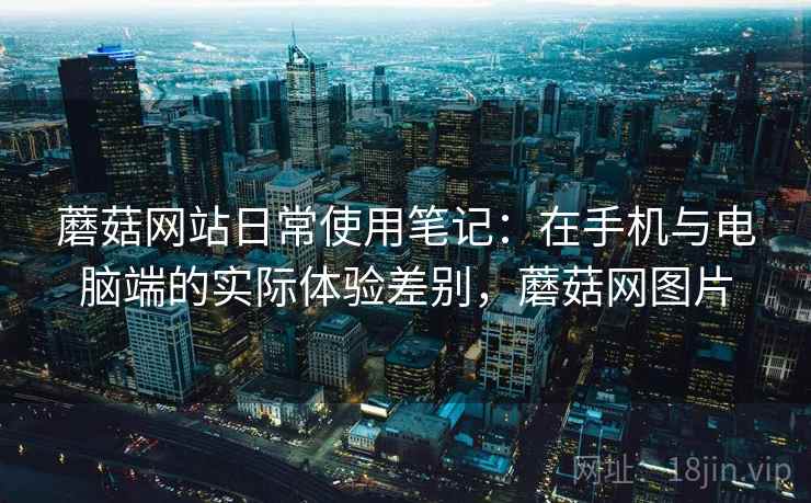 蘑菇网站日常使用笔记:在手机与电脑端的实际体验差别,蘑菇网图片 蘑菇网站日常使用笔记:在手机与电脑端的实际体验差别,蘑菇网图片