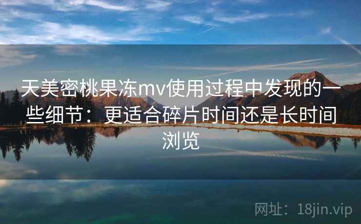 天美密桃果冻mv使用过程中发现的一些细节:更适合碎片时间还是长时间浏览 天美密桃果冻mv使用过程中发现的一些细节:更适合碎片时间还是长时间浏览