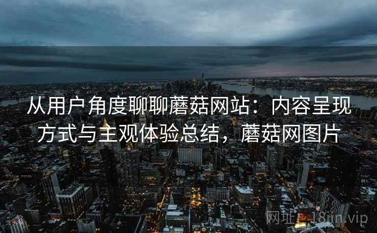 从用户角度聊聊蘑菇网站:内容呈现方式与主观体验总结,蘑菇网图片 从用户角度聊聊蘑菇网站:内容呈现方式与主观体验总结,蘑菇网图片